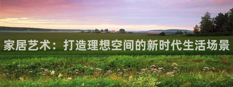 和记官网ap：家居艺术：打造理想空间的新时代生活场景