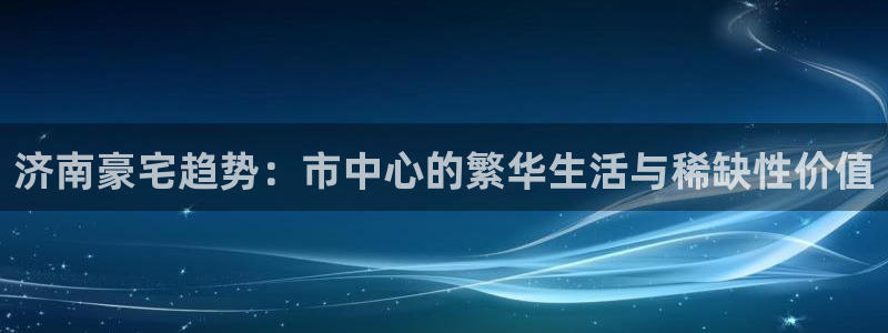 和记怡情视频在线官网：济南豪宅趋势：市中心的繁华生活与稀缺性