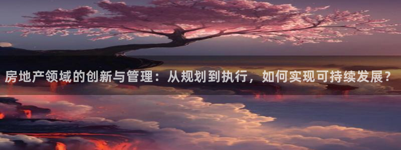 重庆和记黄埔官网：房地产领域的创新与管理：从规划到执行，如何